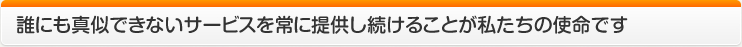 誰にも真似できないサービスを常に提供し続けることが私たちの使命です